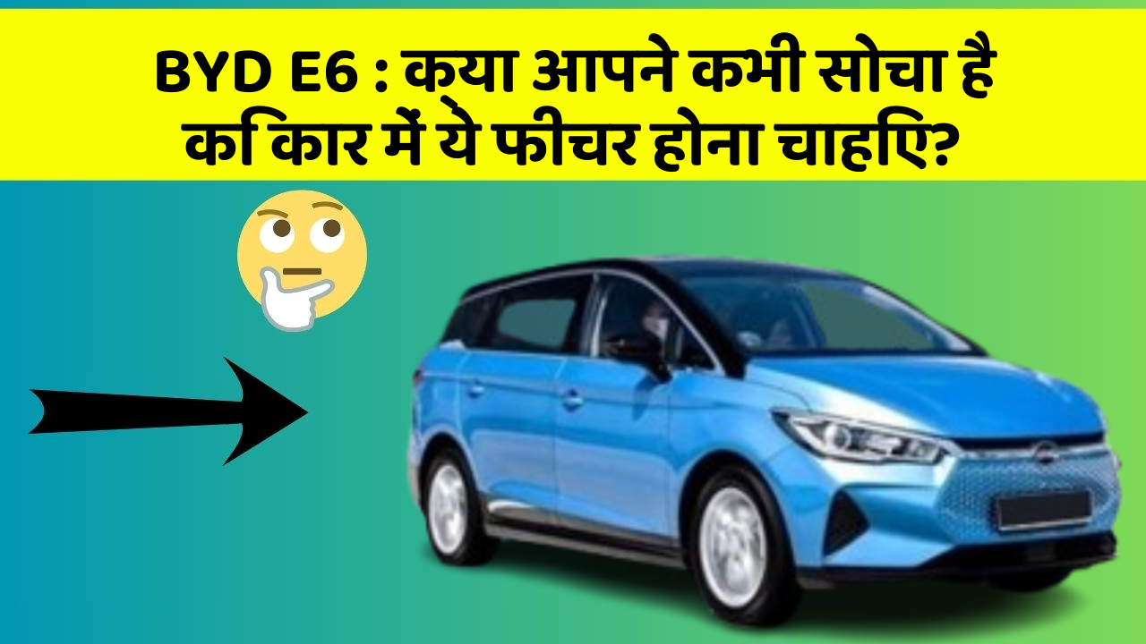 BYD E6 : क्या आपने कभी सोचा है कि कार में ये फीचर होना चाहिए?